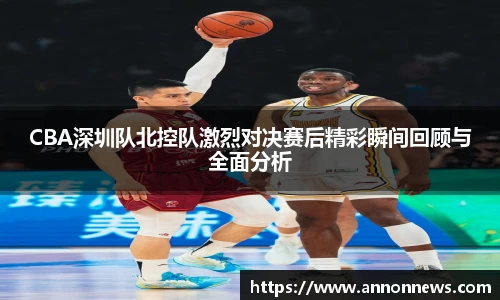 CBA深圳队北控队激烈对决赛后精彩瞬间回顾与全面分析